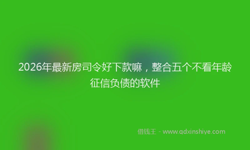 2026年最新房司令好下款嘛，整合五个不看年龄征信负债的软件