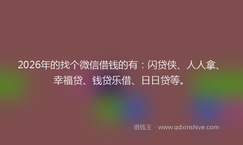 2026年的找个微信借钱的有：闪贷侠、人人拿、幸福贷、钱贷乐借、日日贷等。