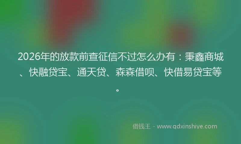 2026年的放款前查征信不过怎么办有：秉鑫商城、快融贷宝、通天贷、森森借呗、快借易贷宝等。