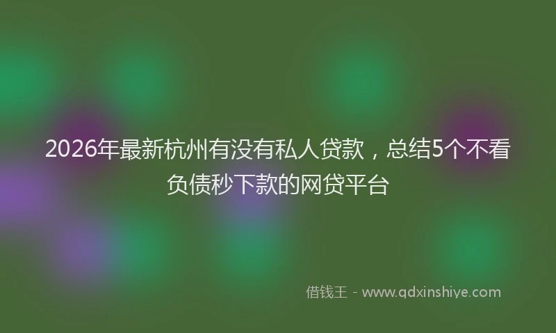2026年最新杭州有没有私人贷款，总结5个不看负债秒下款的网贷平台