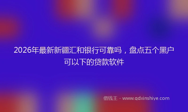 2026年最新新疆汇和银行可靠吗，盘点五个黑户可以下的贷款软件