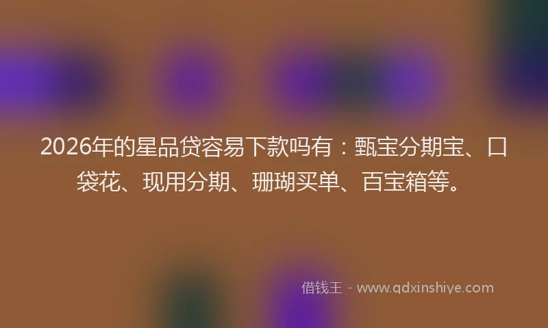 2026年的星品贷容易下款吗有：甄宝分期宝、口袋花、现用分期、珊瑚买单、百宝箱等。