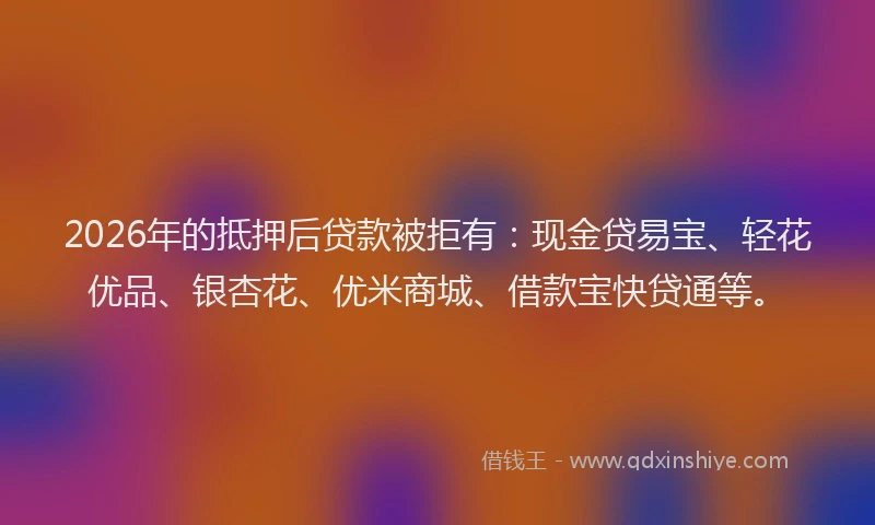 2026年的抵押后贷款被拒有：现金贷易宝、轻花优品、银杏花、优米商城、借款宝快贷通等。