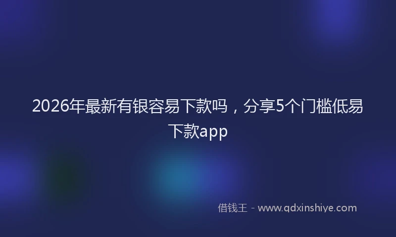 2026年最新有银容易下款吗，分享5个门槛低易下款app