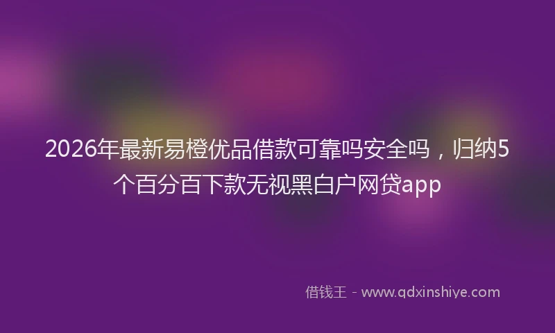 2026年最新易橙优品借款可靠吗安全吗，归纳5个百分百下款无视黑白户网贷app