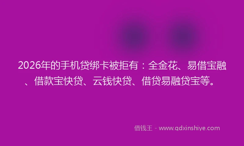 2026年的手机贷绑卡被拒有：全金花、易借宝融、借款宝快贷、云钱快贷、借贷易融贷宝等。