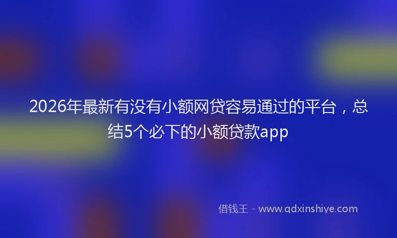 2026年最新有没有小额网贷容易通过的平台，总结5个必下的小额贷款app