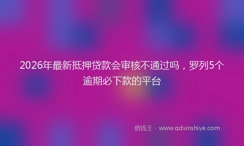 2026年最新抵押贷款会审核不通过吗，罗列5个逾期必下款的平台