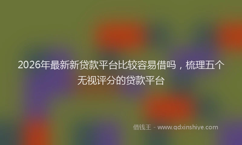 2026年最新新贷款平台比较容易借吗，梳理五个无视评分的贷款平台