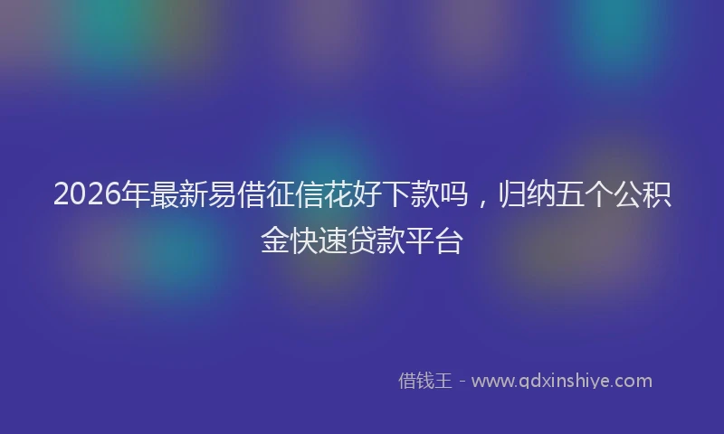 2026年最新易借征信花好下款吗，归纳五个公积金快速贷款平台