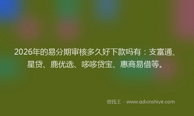 2026年的易分期审核多久好下款吗有：支富通、星贷、鹿优选、哆哆贷宝、惠商易借等。