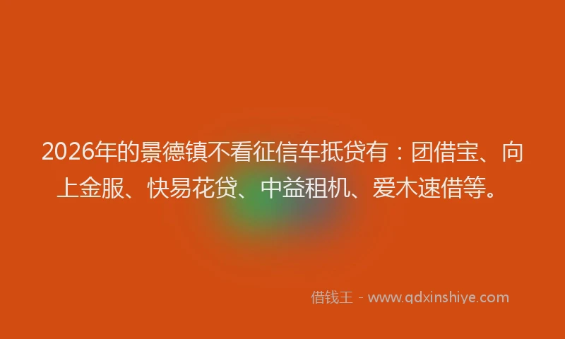 2026年的景德镇不看征信车抵贷有：团借宝、向上金服、快易花贷、中益租机、爱木速借等。
