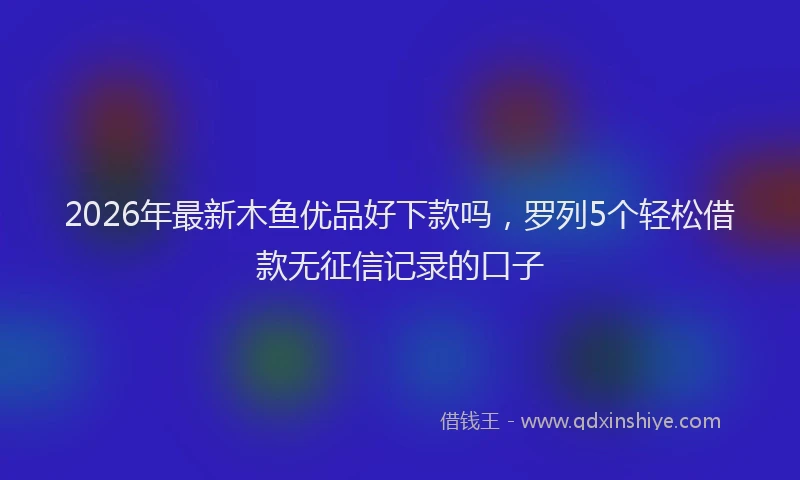 2026年最新木鱼优品好下款吗，罗列5个轻松借款无征信记录的口子