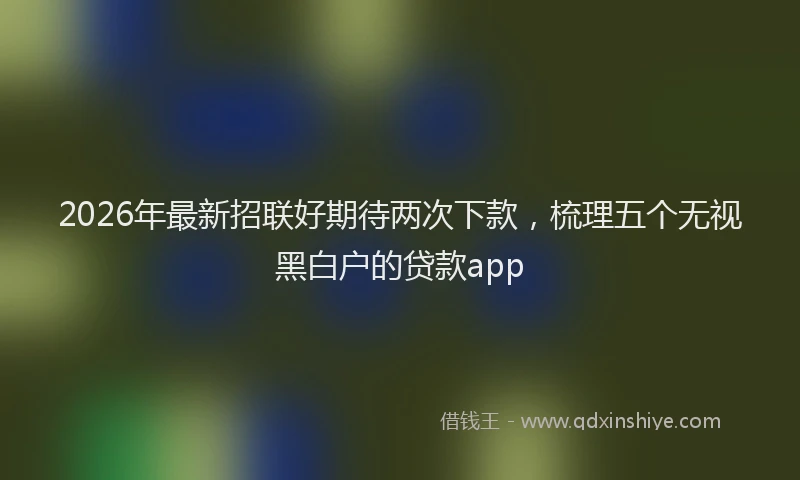 2026年最新招联好期待两次下款，梳理五个无视黑白户的贷款app