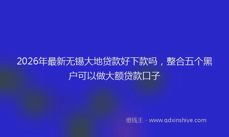 2026年最新无锡大地贷款好下款吗，整合五个黑户可以做大额贷款口子