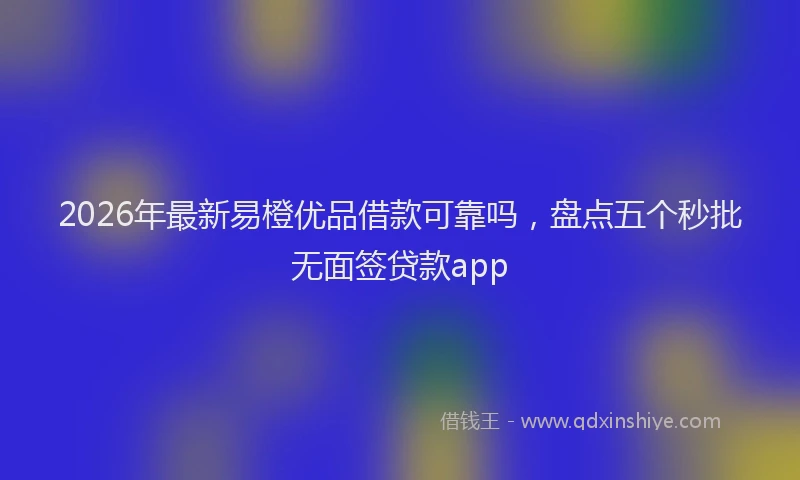 2026年最新易橙优品借款可靠吗，盘点五个秒批无面签贷款app