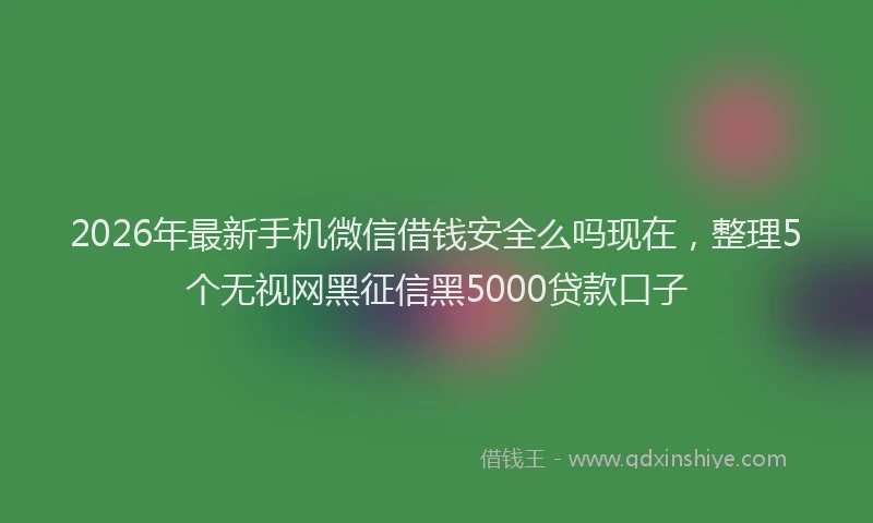 2026年最新手机微信借钱安全么吗现在，整理5个无视网黑征信黑5000贷款口子