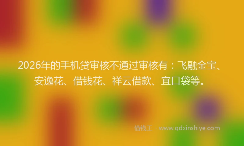 2026年的手机贷审核不通过审核有：飞融金宝、安逸花、借钱花、祥云借款、宜口袋等。
