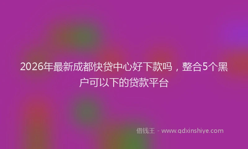 2026年最新成都快贷中心好下款吗,整合5个黑户可以下的贷款平台