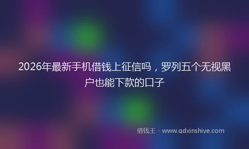 2026年最新手机借钱上征信吗，罗列五个无视黑户也能下款的口子