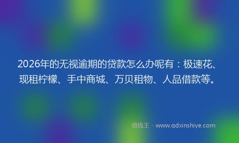 2026年的无视逾期的贷款怎么办呢有：极速花、现租柠檬、手中商城、万贝租物、人品借款等。