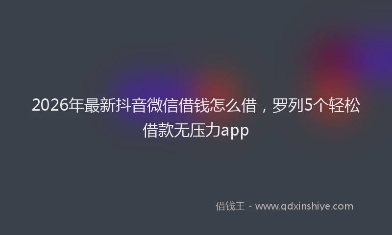2026年最新抖音微信借钱怎么借，罗列5个轻松借款无压力app