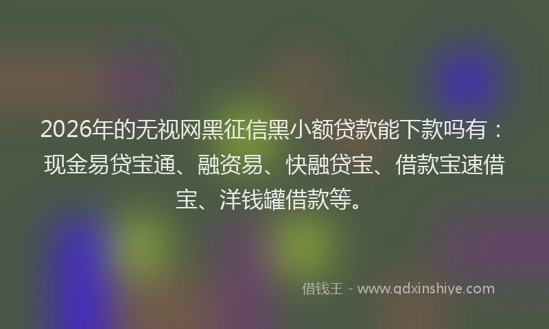 2026年的无视网黑征信黑小额贷款能下款吗有：现金易贷宝通、融资易、快融贷宝、借款宝速借宝、洋钱罐借款等。