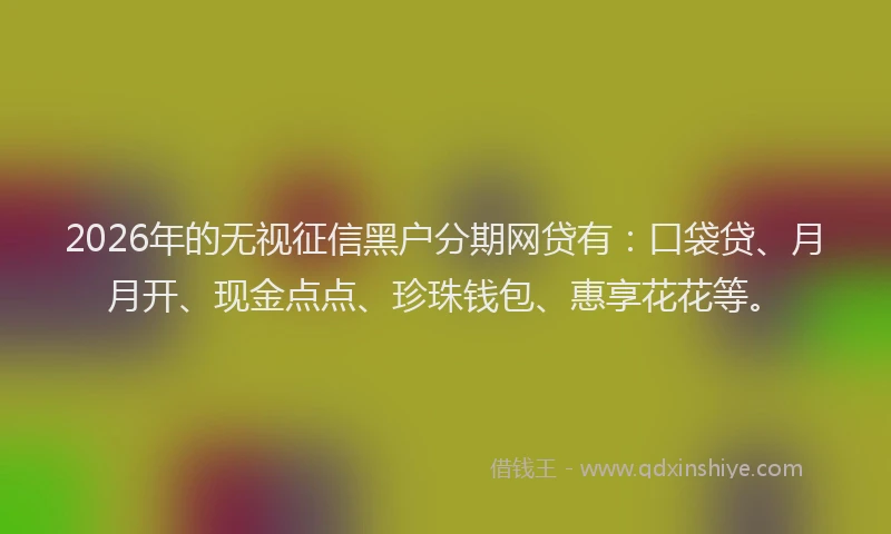 2026年的无视征信黑户分期网贷有：口袋贷、月月开、现金点点、珍珠钱包、惠享花花等。