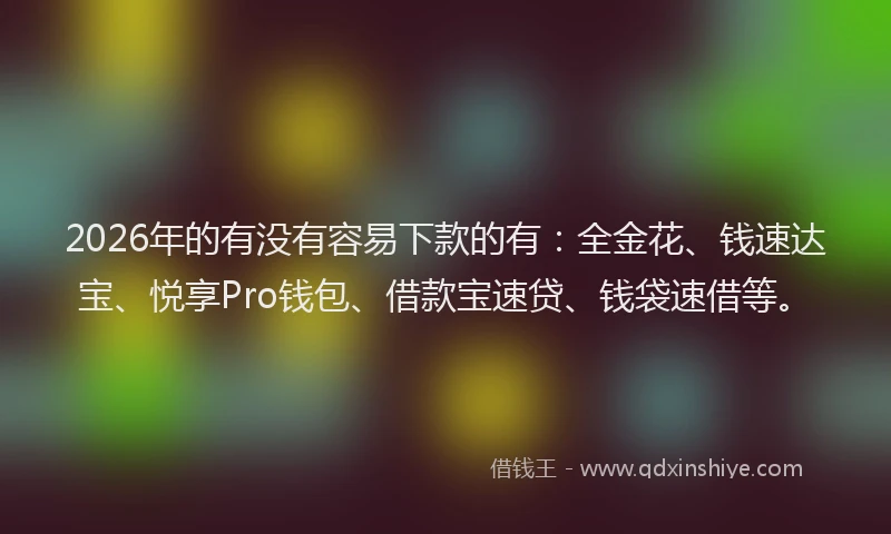 2026年的有没有容易下款的有：全金花、钱速达宝、悦享Pro钱包、借款宝速贷、钱袋速借等。