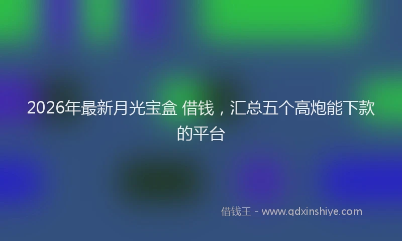2026年最新月光宝盒 借钱，汇总五个高炮能下款的平台