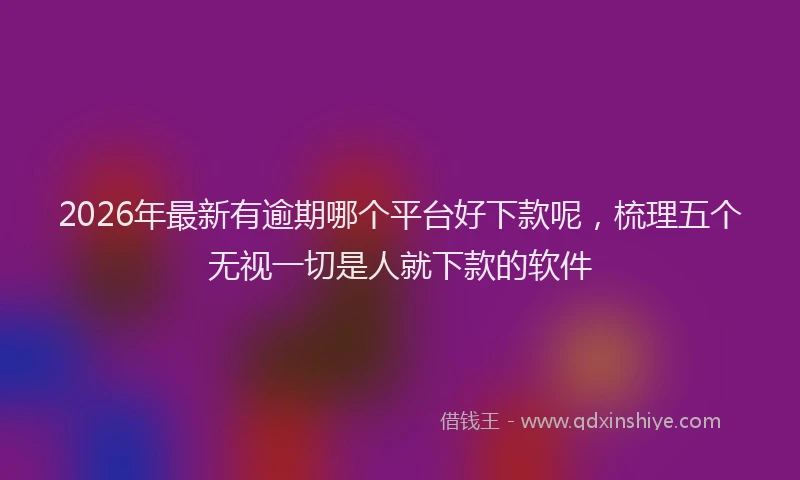 2026年最新有逾期哪个平台好下款呢，梳理五个无视一切是人就下款的软件
