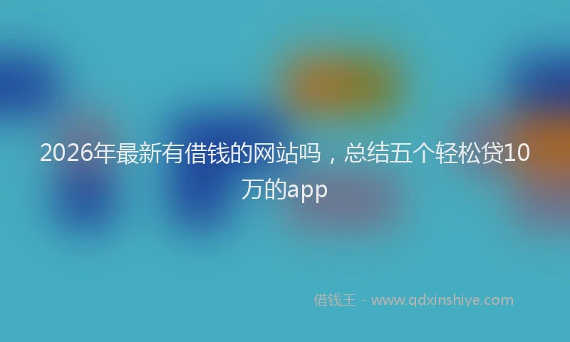 2026年最新有借钱的网站吗，总结五个轻松贷10万的app