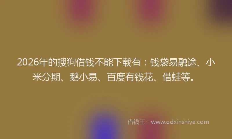 2026年的搜狗借钱不能下载有：钱袋易融途、小米分期、鹅小易、百度有钱花、借蛙等。
