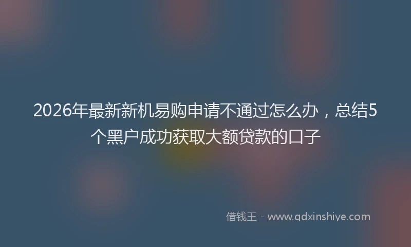 2026年最新新机易购申请不通过怎么办，总结5个黑户成功获取大额贷款的口子