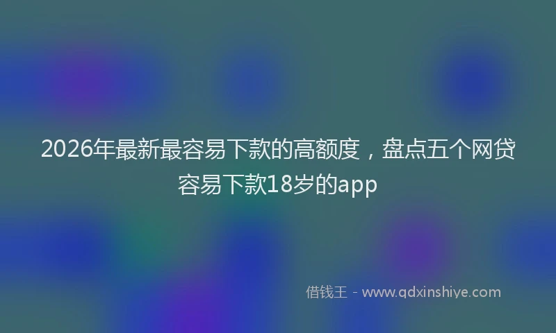 2026年最新最容易下款的高额度，盘点五个网贷容易下款18岁的app