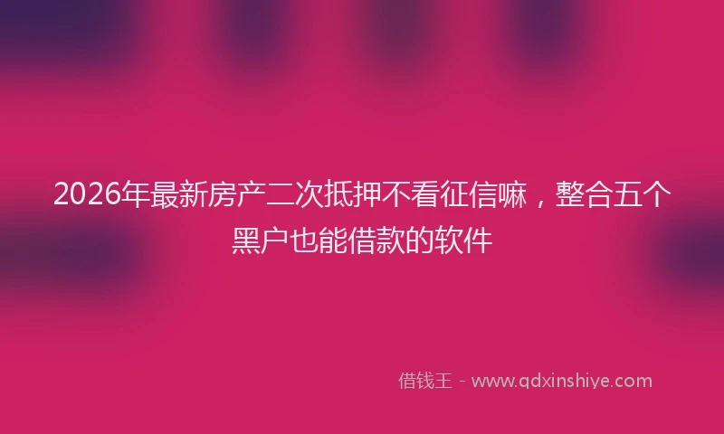 2026年最新房产二次抵押不看征信嘛，整合五个黑户也能借款的软件