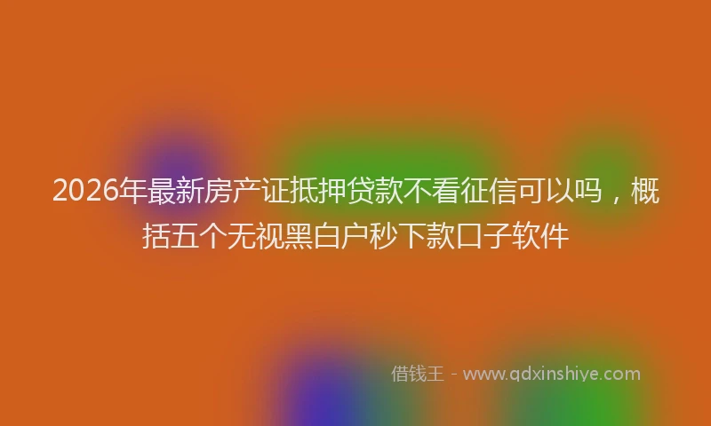 2026年最新房产证抵押贷款不看征信可以吗，概括五个无视黑白户秒下款口子软件