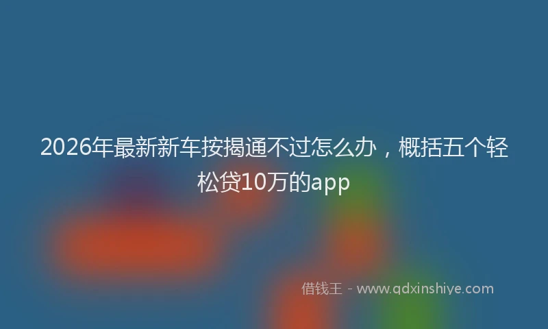 2026年最新新车按揭通不过怎么办，概括五个轻松贷10万的app