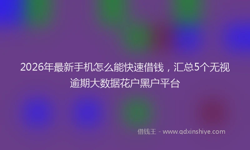 2026年最新手机怎么能快速借钱，汇总5个无视逾期大数据花户黑户平台