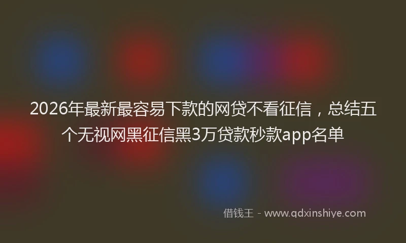 2026年最新最容易下款的网贷不看征信，总结五个无视网黑征信黑3万贷款秒款app名单