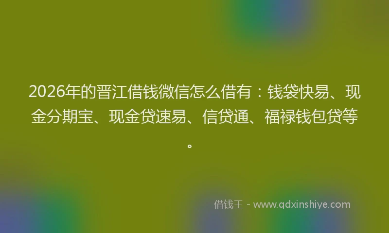 2026年的晋江借钱微信怎么借有：钱袋快易、现金分期宝、现金贷速易、信贷通、福禄钱包贷等。