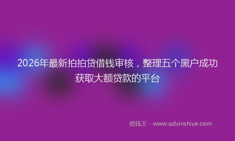 2026年最新拍拍贷借钱审核，整理五个黑户成功获取大额贷款的平台