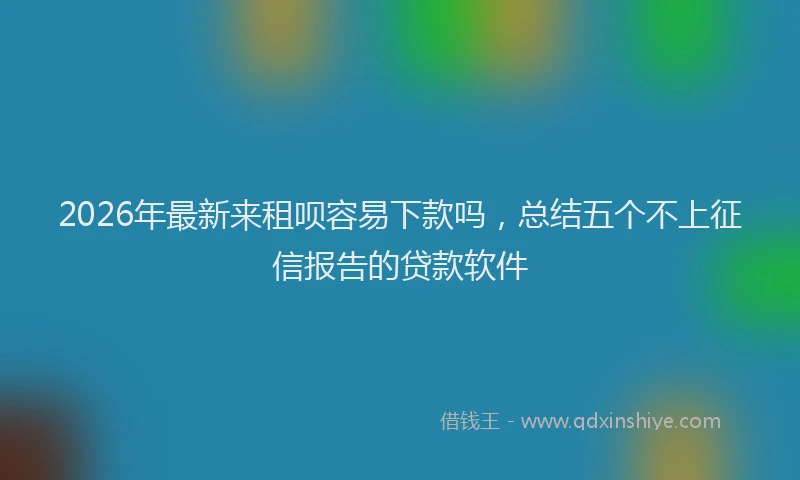 2026年最新来租呗容易下款吗，总结五个不上征信报告的贷款软件