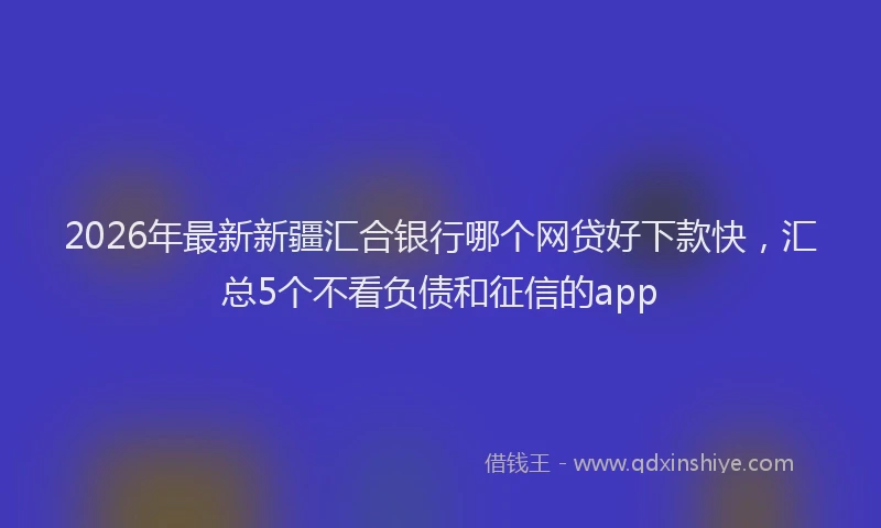 2026年最新新疆汇合银行哪个网贷好下款快，汇总5个不看负债和征信的app
