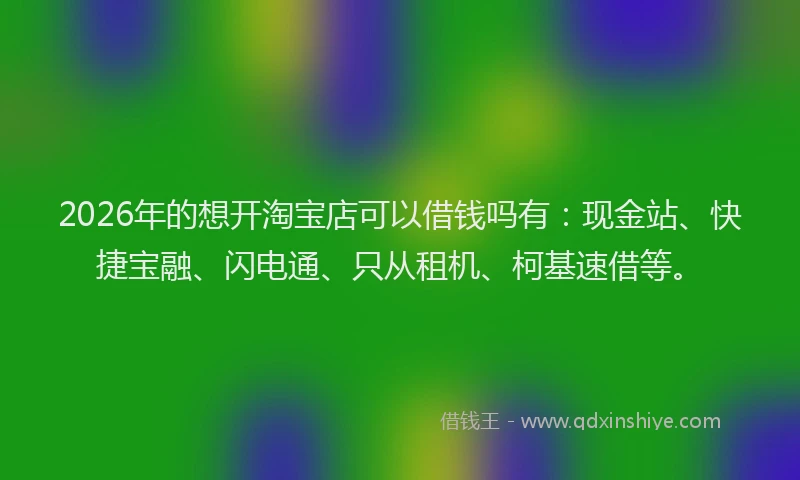 2026年的想开淘宝店可以借钱吗有：现金站、快捷宝融、闪电通、只从租机、柯基速借等。
