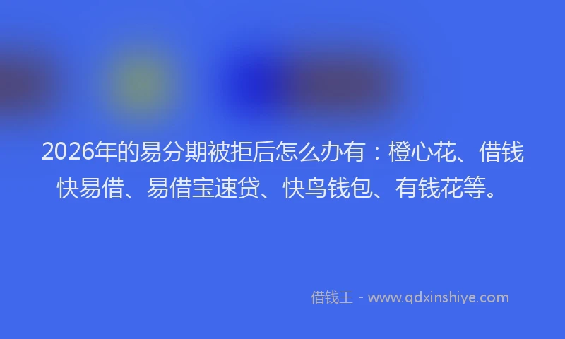 2026年的易分期被拒后怎么办有：橙心花、借钱快易借、易借宝速贷、快鸟钱包、有钱花等。