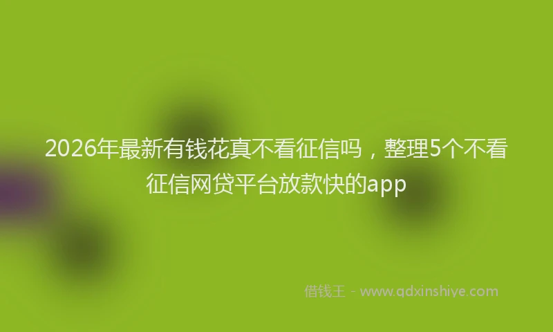 2026年最新有钱花真不看征信吗，整理5个不看征信网贷平台放款快的app
