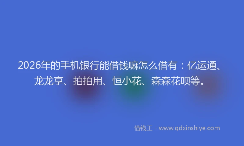 2026年的手机银行能借钱嘛怎么借有：亿运通、龙龙享、拍拍用、恒小花、森森花呗等。
