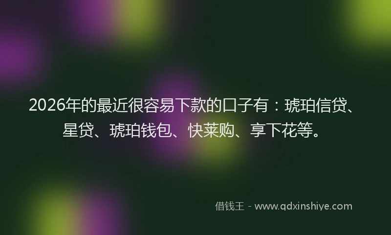 2026年的最近很容易下款的口子有：琥珀信贷、星贷、琥珀钱包、快莱购、享下花等。