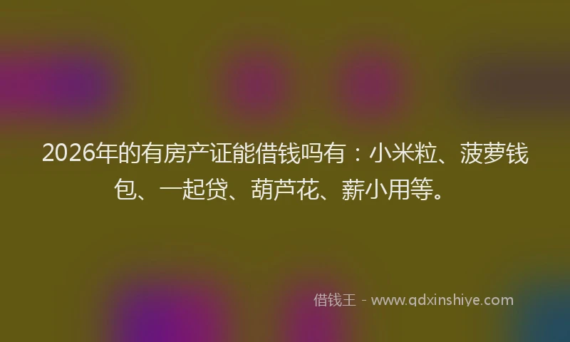2026年的有房产证能借钱吗有：小米粒、菠萝钱包、一起贷、葫芦花、薪小用等。